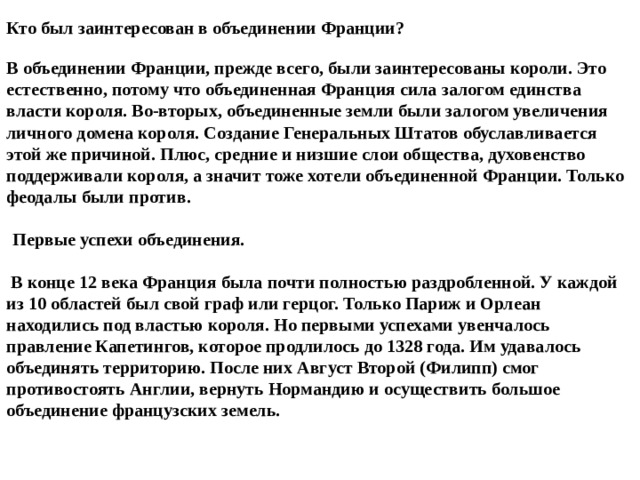 Кто был заинтересован в объединении Франции?   В объединении Франции, прежде всего, были заинтересованы короли. Это естественно, потому что объединенная Франция сила залогом единства власти короля. Во-вторых, объединенные земли были залогом увеличения личного домена короля. Создание Генеральных Штатов обуславливается этой же причиной. Плюс, средние и низшие слои общества, духовенство поддерживали короля, а значит тоже хотели объединенной Франции. Только феодалы были против.    Первые успехи объединения.   В конце 12 века Франция была почти полностью раздробленной. У каждой из 10 областей был свой граф или герцог. Только Париж и Орлеан находились под властью короля. Но первыми успехами увенчалось правление Капетингов, которое продлилось до 1328 года. Им удавалось объединять территорию. После них Август Второй (Филипп) смог противостоять Англии, вернуть Нормандию и осуществить большое объединение французских земель. 