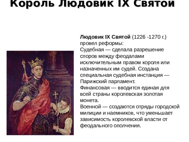 Король Людовик IX Святой   Людовик IX Святой (1226 -1270 г.) провел реформы: Судебная — сделала разрешение споров между феодалами исключительным правом короля или назначенных им судей. Создана специальная судебная инстанция — Парижский парламент. Финансовая — вводится единая для всей страны королевская золотая монета. Военной — создаются отряды городской милиции и наемников, что уменьшает зависимость королевской власти от феодального ополчения. 