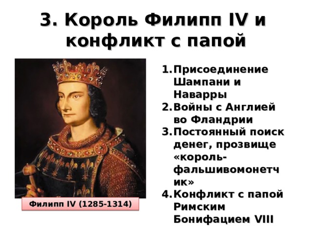 3. Король Филипп IV и  конфликт с папой Присоединение Шампани и Наварры Войны с Англией во Фландрии Постоянный поиск денег, прозвище «король-фальшивомонетчик» Конфликт с папой Римским Бонифацием VIII Филипп IV (1285-1314) 