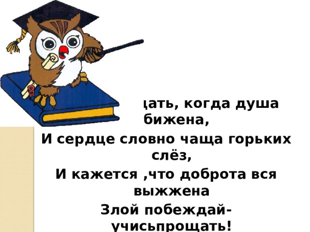 Учись прощать, когда душа обижена, И сердце словно чаща горьких слёз, И кажется ,что доброта вся выжжена Злой побеждай- учисьпрощать! 