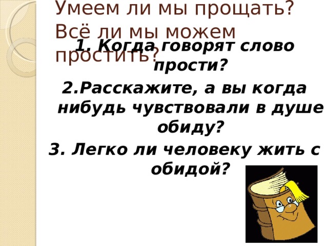 Умеем ли мы прощать?  Всё ли мы можем простить? 1. Когда говорят слово прости? 2.Расскажите, а вы когда нибудь чувствовали в душе обиду? 3. Легко ли человеку жить с обидой?  