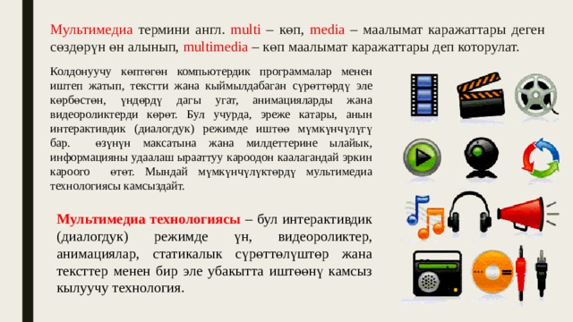Мультимедиа термини англ. multi – көп, media – маалымат каражаттары деген сөздөрүн өн алынып, multimedia – көп маалымат каражаттары деп которулат. Колдонуучу көптөгөн компьютердик программалар менен иштеп жатып, текстти жана кыймылдабаган сүрөттөрдү эле көрбөстөн, үндөрдү дагы угат, анимацияларды жана видеороликтерди көрөт. Бул учурда, эреже катары, анын интерактивдик (диалогдук) режимде иштөө мүмкүнчүлүгү бар. өзүнүн максатына жана милдеттерине ылайык, информацияны удаалаш ырааттуу кароодон каалагандай эркин кароого өтөт. Мындай мүмкүнчүлүктөрдү мультимедиа технологиясы камсыздайт. Мультимедиа технологиясы – бул интерактивдик (диалогдук) режимде үн, видеороликтер, анимациялар, статикалык сүрөттөлүштөр жана тексттер менен бир эле убакытта иштөөнү камсыз кылуучу технология. 