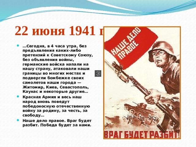 22 июня 1941 года … Сегодня, в 4 часа утра, без предъявления каких-либо претензий к Советскому Союзу, без объявления войны, германские войска напали на нашу страну, атаковали наши границы во многих местах и подвергли бомбежке своих самолетов наши города — Житомир, Киев, Севастополь, Каунас и некоторые другие… Красная Армия и весь наш народ вновь поведут победоносную отечественную войну за родину, за честь, за свободу… Наше дело правое. Враг будет разбит. Победа будет за нами. 