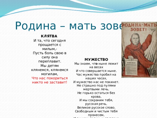  Родина – мать зовет КЛЯТВА  И та, что сегодня прощается с милым,- Пусть боль свою в силу она переплавит. Мы детям клянемся, клянемся могилам, Что нас покориться никто не заставит!   МУЖЕСТВО  Мы знаем, чт о ныне лежит на весах И что совершается ныне. Час мужества пробил на наших часах, И мужество нас не покинет. Не страшно под пулями мертвыми лечь, Не горько остаться без крова, И мы сохраним тебя, русская речь, Великое русское слово. Свободным и чистым тебя пронесем, И внукам дадим, и от плена спасем Навеки! 