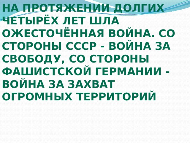 На протяжении долгих четырёх лет шла ожесточённая война. Со стороны СССР - война за свободу, со стороны фашистской Германии - война за захват огромных территорий 