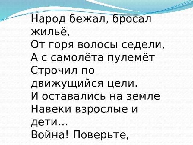 Народ бежал, бросал жильё,  От горя волосы седели,  А с самолёта пулемёт  Строчил по движущийся цели.  И оставались на земле  Навеки взрослые и дети…  Война! Поверьте, ничего  Страшнее нет на белом свете !    
