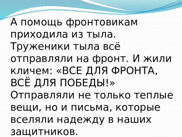 А помощь фронтовикам приходила из тыла. Труженики тыла всё отправляли на фронт. И жили кличем: «ВСЕ ДЛЯ ФРОНТА, ВСЁ ДЛЯ ПОБЕДЫ!» Отправляли не только теплые вещи, но и письма, которые вселяли надежду в наших защитников. 