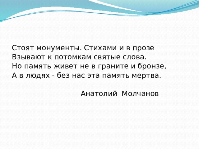 Стоят монументы. Стихами и в прозе Взывают к потомкам святые слова. Но память живет не в граните и бронзе, А в людях - без нас эта память мертва.  Анатолий Молчанов 