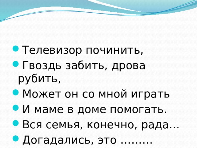 Телевизор починить, Гвоздь забить, дрова рубить, Может он со мной играть И маме в доме помогать. Вся семья, конечно, рада… Догадались, это ……… 
