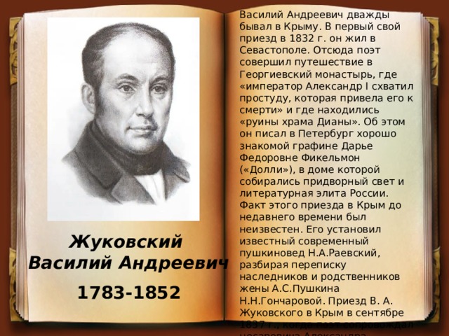 Василий Андреевич дважды бывал в Крыму. В первый свой приезд в 1832 г. он жил в Севастополе. Отсюда поэт совершил путешествие в Георгиевский монастырь, где «император Александр I схватил простуду, которая привела его к смерти» и где находились «руины храма Дианы». Об этом он писал в Петербург хорошо знакомой графине Дарье Федоровне Фикельмон («Долли»), в доме которой собирались придворный свет и литературная элита России. Факт этого приезда в Крым до недавнего времени был неизвестен. Его установил известный современный пушкиновед Н.А.Раевский, разбирая переписку наследников и родственников жены А.С.Пушкина Н.Н.Гончаровой. Приезд В. А. Жуковского в Крым в сентябре 1837 г., когда поэт сопровождал цесаревича Александра, подробно описан во многих изданиях Василию Андреевичу в тот раз удалось осмотреть практически все побережье Крыма - от Алушты до Севастополя, а также побывать в Бахчисарае. Жуковский Василий Андреевич 1783-1852 