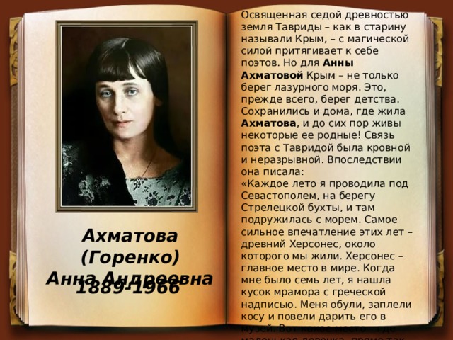 Освященная седой древностью земля Тавриды – как в старину называли Крым, – с магической силой притягивает к себе поэтов. Но для Анны Ахматовой Крым – не только берег лазурного моря. Это, прежде всего, берег детства. Сохранились и дома, где жила Ахматова , и до сих пор живы некоторые ее родные! Связь поэта с Тавридой была кровной и неразрывной. Впоследствии она писала: «Каждое лето я проводила под Севастополем, на берегу Стрелецкой бухты, и там подружилась с морем. Самое сильное впечатление этих лет – древний Херсонес, около которого мы жили. Херсонес – главное место в мире. Когда мне было семь лет, я нашла кусок мрамора с греческой надписью. Меня обули, заплели косу и повели дарить его в музей. Вот какое место – где маленькая девочка, прямо так, сверху, находит греческие надписи». С семи до пятнадцати лет Ахматова жила в Севастополе, и это было время открытия Мира, имя которому – Крым! Ахматова (Горенко) Анна Андреевна 1889-1966 