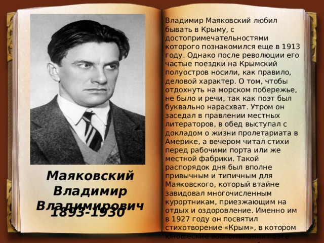 Владимир Маяковский любил бывать в Крыму, с достопримечательностями которого познакомился еще в 1913 году. Однако после революции его частые поездки на Крымский полуостров носили, как правило, деловой характер. О том, чтобы отдохнуть на морском побережье, не было и речи, так как поэт был буквально нарасхват. Утром он заседал в правлении местных литераторов, в обед выступал с докладом о жизни пролетариата в Америке, а вечером читал стихи перед рабочими порта или же местной фабрики. Такой распорядок дня был вполне привычным и типичным для Маяковского, который втайне завидовал многочисленным курортникам, приезжающим на отдых и оздоровление. Именно им в 1927 году он посвятил стихотворение «Крым», в котором юношеские воспоминания поэта переплелись с советской действительностью. Маяковский Владимир Владимирович 1893-1930 