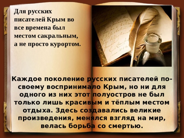 Для русских писателей Крым во все времена был местом сакральным, а не просто курортом. Каждое поколение русских писателей по-своему воспринимало Крым, но ни для одного из них этот полуостров не был только лишь красивым и тёплым местом отдыха. Здесь создавались великие произведения, менялся взгляд на мир, велась борьба со смертью.  