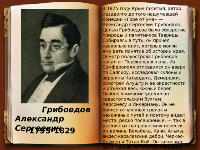 В 1825 году Крым посетил, автор незадолго до того нашумевшей комедии «Горе от ума» — Александр Сергеевич Грибоедов. Целью Грибоедова было обозрение природы и памятников Тавриды. Собираясь в путь, он прочел несколько книг, которые могли ему дать понятие об истории края. Осмотр полуострова Грибоедов начал от Перекопского рва. Из Симферополя отправился он вверх по Салгиру, исследовал склоны и вершины Чатырдага, Демерджи, осмотрел Алушту и ее окрестности и объехал весь южный берег. Особое внимание уделил он севастопольским бухтам, Херсонесу и Инкерману. Он не боялся отчаянных тропок и нехоженых путей и поэтому видел места, редко посещаемые, — так в различных направлениях пересек он долины Бельбека, Качи, Альмы, видел каралезские дебри, Черкес-Кермен и Татар-Кой. Он закончил свой первый осмотр Бахчисараем, Чуфут-Кале и пещерным городом Тепе-Кермен, который посетил дважды.  Грибоедов Александр Сергеевич 1795-1829 