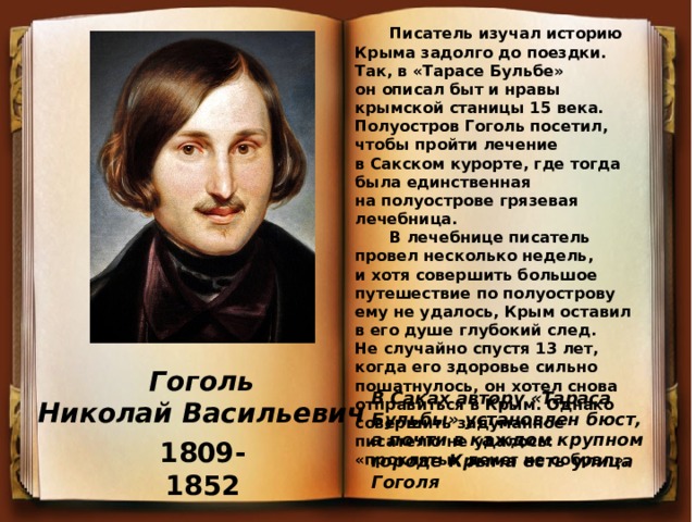 В Саках автору «Тараса Бульбы» установлен бюст, а почти в каждом крупном городе Крыма есть улица Гоголя Писатель изучал историю Крыма задолго до поездки. Так, в «Тарасе Бульбе» он описал быт и нравы крымской станицы 15 века. Полуостров Гоголь посетил, чтобы пройти лечение в Сакском курорте, где тогда была единственная на полуострове грязевая лечебница. В лечебнице писатель провел несколько недель, и хотя совершить большое путешествие по полуострову ему не удалось, Крым оставил в его душе глубокий след. Не случайно спустя 13 лет, когда его здоровье сильно пошатнулось, он хотел снова отправиться в Крым. Однако совершить задуманное писателю не удалось: «проклятых денег не собрал». Гоголь Николай Васильевич 1809-1852 