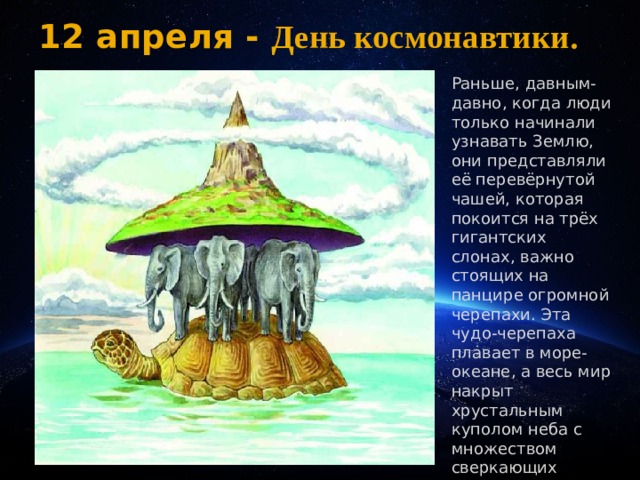 12 апреля - День космонавтики.  . Раньше, давным-давно, когда люди только начинали узнавать Землю, они представляли её перевёрнутой чашей, которая покоится на трёх гигантских слонах, важно стоящих на панцире огромной черепахи. Эта чудо-черепаха плавает в море-океане, а весь мир накрыт хрустальным куполом неба с множеством сверкающих звёзд. . 