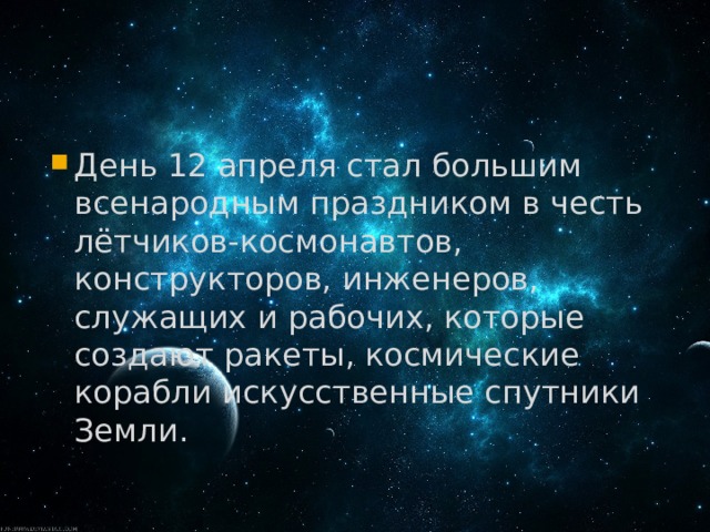 День 12 апреля стал большим всенародным праздником в честь лётчиков-космонавтов, конструкторов, инженеров, служащих и рабочих, которые создают ракеты, космические корабли искусственные спутники Земли. 