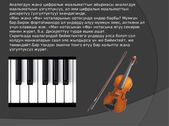      Аналогдук жана цифралык маалыматтын айырмасы аналогдук маалыматыын үзгүлтүксүз, ал эми цифралык маалыматтын дискретүү (үзгүлтүктүү) экендигинде.  «Ми» жана «Фа» ноталарынын ортосунда үндөр барбы? Мүмкүн бар.Бирок фортопианодо ал үндөрдү алуу мүмкүн эмес, анткени ал үчүн клавиша жок. «Ми» нотасынан «Фа» нотасына өтүү секирик менен жүрөт, б.а. Дискреттүү түрдө ишке ашат.  Скрипкада каалагандай бийиктиктеги үндөрдү алса болот-сол колдун манжаларын саал эле жылдырса үн же бийиктейт, же төмөндөйт.Бир тондон экинчи тонго өтүү бир калыпта жана үзгүлтүксүз жүрөт. 