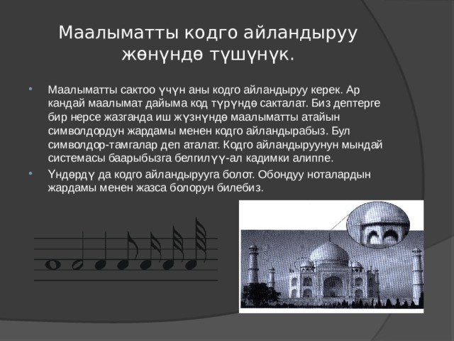 Маалыматты кодго айландыруу жөнүндө түшүнүк. Маалыматты сактоо үчүн аны кодго айландыруу керек. Ар кандай маалымат дайыма код түрүндө сакталат. Биз дептерге бир нерсе жазганда иш жүзнүндө маалыматты атайын символдордун жардамы менен кодго айландырабыз. Бул символдор-тамгалар деп аталат. Кодго айландыруунун мындай системасы баарыбызга белгилүү-ал кадимки алиппе. Үндөрдү да кодго айландырууга болот. Обондуу ноталардын жардамы менен жазса болорун билебиз. 