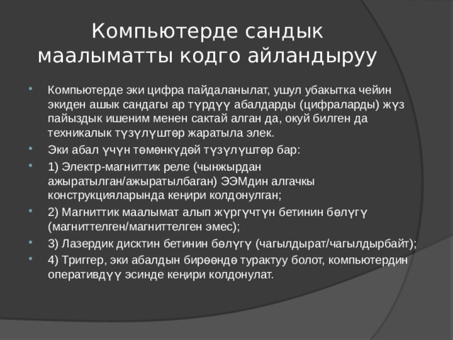 Компьютерде сандык маалыматты кодго айландыруу Компьютерде эки цифра пайдаланылат, ушул убакытка чейин экиден ашык сандагы ар түрдүү абалдарды (цифраларды) жүз пайыздык ишеним менен сактай алган да, окуй билген да техникалык түзүлүштөр жаратыла элек. Эки абал үчүн төмөнкүдөй түзүлүштөр бар: 1) Электр-магниттик реле (чынжырдан ажыратылган/ажыратылбаган) ЭЭМдин алгачкы конструкцияларында кеңири колдонулган; 2) Магниттик маалымат алып жүргүчтүн бетинин бөлүгү (магниттелген/магниттелген эмес); 3) Лазердик дисктин бетинин бөлүгү (чагылдырат/чагылдырбайт); 4) Триггер, эки абалдын бирөөндө турактуу болот, компьютердин оперативдүү эсинде кеңири колдонулат. 
