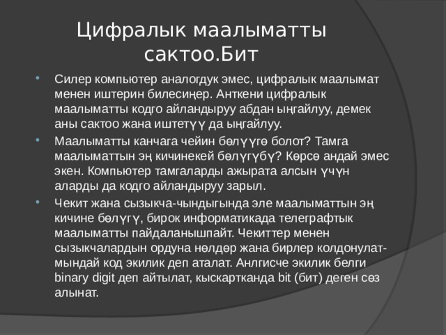 Цифралык маалыматты сактоо.Бит Силер компьютер аналогдук эмес, цифралык маалымат менен иштерин билесиңер. Анткени цифралык маалыматты кодго айландыруу абдан ыңгайлуу, демек аны сактоо жана иштетүү да ыңгайлуу. Маалыматты канчага чейин бөлүүгө болот? Тамга маалыматтын эң кичинекей бөлүгүбү? Көрсө андай эмес экен. Компьютер тамгаларды ажырата алсын үчүн аларды да кодго айландыруу зарыл. Чекит жана сызыкча-чындыгында эле маалыматтын эң кичине бөлүгү, бирок информатикада телеграфтык маалыматты пайдаланышпайт. Чекиттер менен сызыкчалардын ордуна нөлдөр жана бирлер колдонулат-мындай код экилик деп аталат. Анлгисче экилик белги binary digit деп айтылат, кыскартканда bit (бит) деген сөз алынат. 