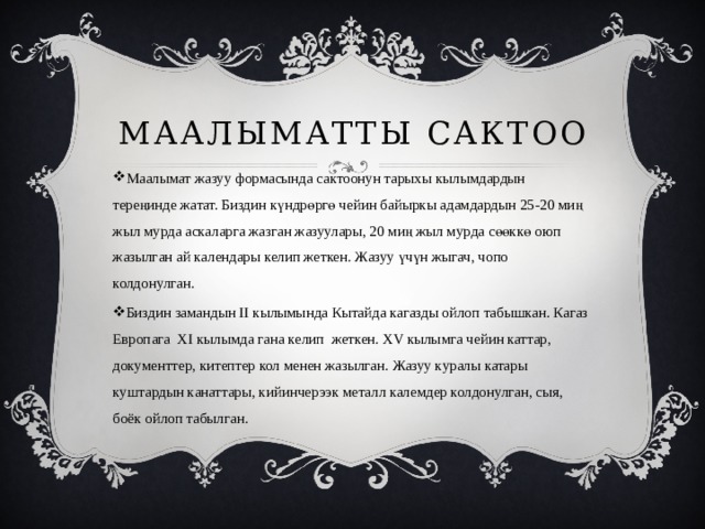 Маалыматты сактоо Маалымат жазуу формасында сактоонун тарыхы кылымдардын тереңинде жатат. Биздин күндрөргө чейин байыркы адамдардын 25-20 миң жыл мурда аскаларга жазган жазуулары, 20 миң жыл мурда сөөккө оюп жазылган ай календары келип жеткен. Жазуу үчүн жыгач, чопо колдонулган. Биздин замандын II кылымында Кытайда кагазды ойлоп табышкан. Кагаз Европага XI кылымда гана келип жеткен. XV кылымга чейин каттар, документтер, китептер кол менен жазылган. Жазуу куралы катары куштардын канаттары, кийинчерээк металл калемдер колдонулган, сыя, боёк ойлоп табылган. 
