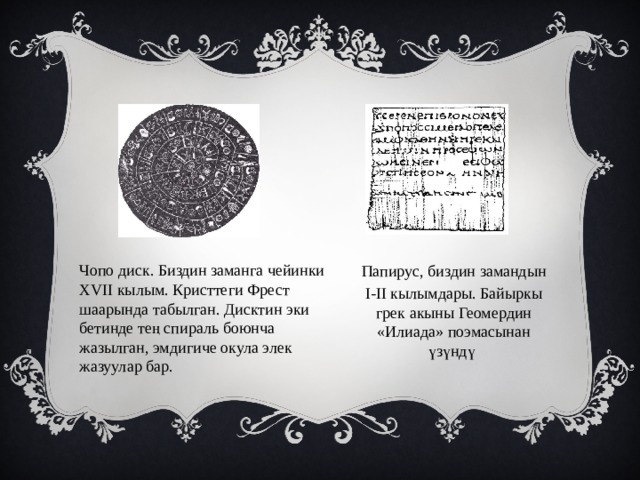 Чопо диск. Биздин заманга чейинки XVII кылым. Кристтеги Фрест шаарында табылган. Дисктин эки бетинде тең спираль боюнча жазылган, эмдигиче окула элек жазуулар бар. Папирус, биздин замандын I-II кылымдары. Байыркы грек акыны Геомердин «Илиада» поэмасынан үзүндү  