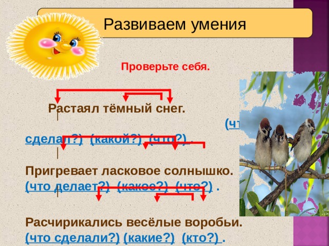 Развиваем умения Проверьте себя.  Растаял тёмный снег. ( что сделал?)  (какой?)  (что?) .  Пригревает ласковое солнышко.  (что делает?)  (какое?)  (что?) .   Расчирикались весёлые воробьи.  (что сделали?)  (какие?)  (кто?) . 9 