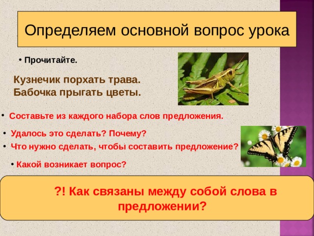 Определяем основной вопрос урока  Прочитайте. Кузнечик порхать трава.  Бабочка прыгать цветы.  Составьте из каждого набора слов предложения.  Удалось это сделать? Почему?  Что нужно сделать, чтобы составить предложение?  Какой возникает вопрос?  ?! Как связаны между собой слова в  предложении?  