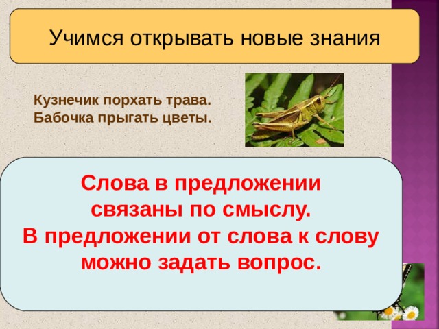 Учимся открывать новые знания Кузнечик порхать трава.  Бабочка прыгать цветы. Слова в предложении связаны по смыслу. В предложении от слова к слову можно задать вопрос.   Какой можете предложить выход, чтобы составить эти предложения?  Составьте предложения.  Как связаны слова в предложении?  Как можно проверить, что слова связаны между собой?  Дайте ответ на основной вопрос урока.  Сравните его с авторским в учебнике.  