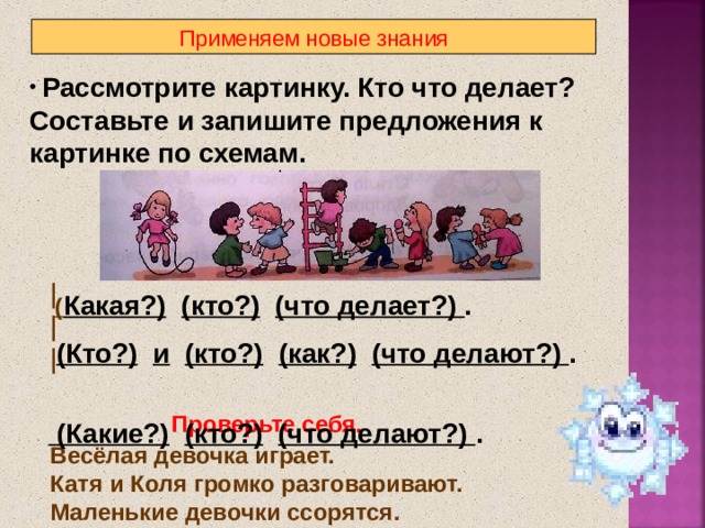 Применяем новые знания  Рассмотрите картинку. Кто что делает? Составьте и запишите предложения к картинке по схемам.  ( Какая?)  (кто?)  (что делает?) .  (Кто?)  и  (кто?)  (как?)  (что делают?) .  (Какие?)  (кто?)  (что делают?) . Проверьте себя.  Весёлая девочка играет.  Катя и Коля громко разговаривают.  Маленькие девочки ссорятся. 9 