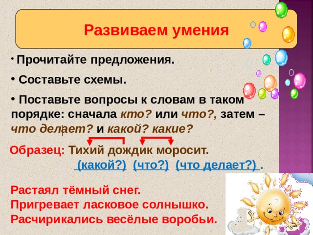 Развиваем умения  Прочитайте предложения.  Составьте схемы.  Поставьте вопросы к словам в таком порядке: сначала кто? или что?, затем – что делает? и какой? какие? Образец: Тихий дождик моросит.   (какой?)  (что?)  (что делает?) . Растаял тёмный снег.  Пригревает ласковое солнышко.  Расчирикались весёлые воробьи. 9 