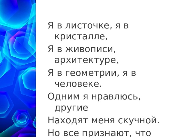Я в листочке, я в кристалле, Я в живописи, архитектуре, Я в геометрии, я в человеке. Одним я нравлюсь, другие Находят меня скучной. Но все признают, что Я – элемент красоты 1 