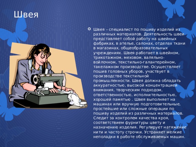 Швея Швея – специалист по пошиву изделий из различных материалов. Деятельность швеи представляет собой работу на швейных фабриках, в ателье, салонах, отделах ткани в магазинах, общеобразовательных учреждениях. Швея работает в швейном, трикотажном, меховом, валяльно-войлочном, текстильно-галантерейном, такелажном производстве. Осуществляет пошив головных уборов, участвует в производстве текстильной промышленности. Швея должна обладать аккуратностью, высокой концентрацией внимания, творческим подходом, ответственностью, исполнительностью, хорошей памятью . Швея выполняет на машинах или вручную подготовительные, простейшие или сложные операции по пошиву изделий из различных материалов. Следит за контролем качества кроя, соответствием фурнитуры цвету и назначению изделия. Регулирует натяжение нити и частоту строчки. Устраняет мелкие неполадки в работе обслуживаемых машин. 