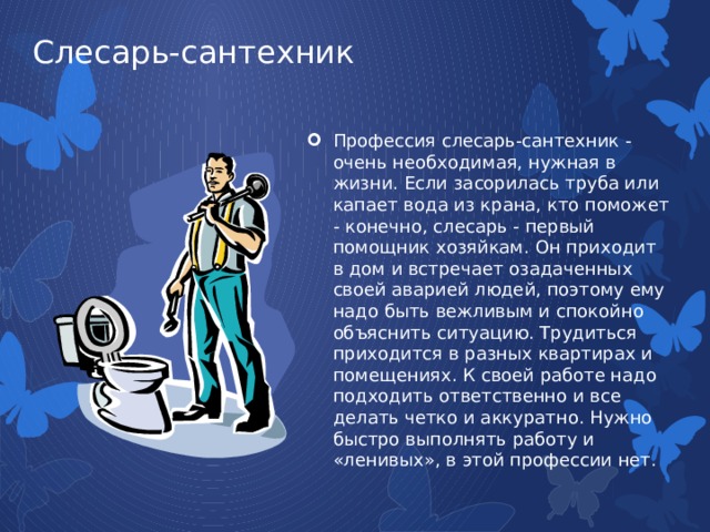 Слесарь-сантехник Профессия слесарь-сантехник - очень необходимая, нужная в жизни. Если засорилась труба или капает вода из крана, кто поможет - конечно, слесарь - первый помощник хозяйкам. Он приходит в дом и встречает озадаченных своей аварией людей, поэтому ему надо быть вежливым и спокойно объяснить ситуацию. Трудиться приходится в разных квартирах и помещениях. К своей работе надо подходить ответственно и все делать четко и аккуратно. Нужно быстро выполнять работу и «ленивых», в этой профессии нет. 