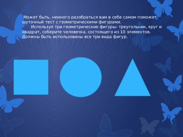  Может быть, немного разобраться вам в себе самом поможет шуточный тест с геометрическими фигурами.  Используя три геометрические фигуры- треугольник, круг и квадрат, соберите человечка, состоящего из 10 элементов. Должны быть использованы все три вида фигур.   