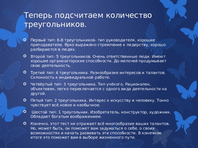 Теперь подсчитаем количество треугольников.   Первый тип: 6-8 треугольников- тип руководителя, хорошие преподаватели. Ярко выражено стремление к лидерству, хорошо разбираются в людях. Второй тип: 5 треугольников. Очень ответственные люди. Имеют хорошие организаторские способности. До мелочей продумывает свою деятельность. Третий тип: 4 треугольника. Разнообразие интересов и талантов. Склонность к индивидуальной работе. Четвёртый тип: 3 треугольника. Тип учёного. Рационален, объективен, легко переключается с одного вида деятельности на другой. Пятый тип: 2 треугольника. Интерес к искусству и человеку. Тонко чувствует всё новое и необычное.  Шестой тип: 1 треугольник. Изобретатель, конструктор, художник. Обладает богатым воображением. Конечно, этот тест не отражает всё многообразие ваших талантов. Но, может быть, он поможет вам задуматься о себе, о своих возможностях и начать развивать эти способности. В конечном итоге это поможет вам в выборе жизненного пути. 
