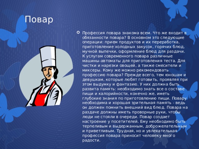 Повар Профессия повара знакома всем. Что же входит в обязанности повара? В основном это следующие операции: прием продуктов и их переработка, приготовление холодных закусок, горячих блюд, мучной выпечки, оформление блюд для раздачи. К услугам современного повара различные машины-автоматы для приготовления теста. Для чистки и нарезки овощей, а также смесители и миксеры. Кому же можно рекомендовать профессию повара? Прежде всего, тем юношам и девушкам, которые любят готовить, проявляя при этом выдумку и фантазию. У них должна быть развита память: необходимо знать все о составе пищи и калорийности, конечно же, иметь глубокие знания по приготовлению пищи. Повару необходима и хорошая зрительная память - ведь он должен помнить внешний вид блюд. Повара на раздаче должны иметь проворные руки, чтобы люди не стояли в очереди. Повар создает настроение у посетителей. Ему необходимо быть терпеливым и выдержанным, доброжелательным и приветливым. Трудная, но и увлекательная профессия повара приносит человеку много радости. 