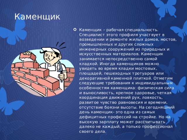 Каменщик Каменщик – рабочая специальность. Специалист этого профиля участвует в возведении и ремонте жилых домов, мостов, промышленных и других сложных инженерных сооружений из природных и искусственных материалов. Каменщик занимается непосредственно самой кладкой. Иногда каменщиков можно увидеть во время кладки мостовых, площадей, пешеходных тротуаров или декоративной каменной плиткой. Отметим следующие требования к индивидуальным особенностям каменщика: физическая сила и выносливость, крепкое здоровье, четкая координация движений рук, ловкость, развитое чувство равновесия и времени, отсутствие боязни высоты. На сегодняшний день каменщик- это одна из самых дефицитных профессий на стройке. Но на высокую зарплату может рассчитывать далеко не каждый, а только профессионал своего дела. 