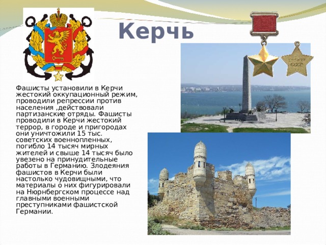 Керчь Фашисты установили в Керчи жестокий оккупационный режим, проводили репрессии против населения ,действовали партизанские отряды. Фашисты проводили в Керчи жестокий террор, в городе и пригородах они уничтожили 15 тыс. советских военнопленных, погибло 14 тысяч мирных жителей и свыше 14 тысяч было увезено на принудительные работы в Германию. Злодеяния фашистов в Керчи были настолько чудовищными, что материалы о них фигурировали на Нюрнбергском процессе над главными военными преступниками фашистской Германии .     