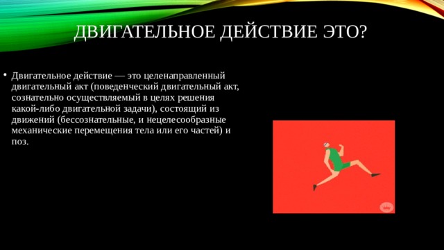 Двигательное Действие это? Двигательное действие — это целенаправленный двигательный акт (поведенческий двигательный акт, сознательно осуществляемый в целях решения какой-либо двигательной задачи), состоящий из движений (бессознательные, и нецелесообразные механические перемещения тела или его частей) и поз. 