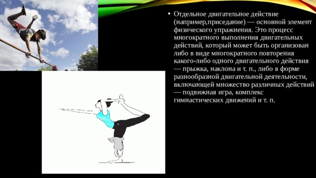 Отдельное двигательное действие (например,приседание) — основной элемент физического упражнения. Это процесс многократного выполнения двигательных действий, который может быть организован либо в виде многократного повторения какого-либо одного двигательного действия — прыжка, наклона и т. п., либо в форме разнообразной двигательной деятельности, включающей множество различных действий — подвижная игра, комплекс гимнастических движений и т. п. 