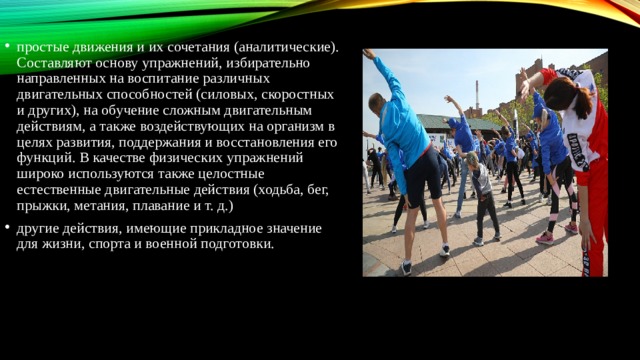 простые движения и их сочетания (аналитические). Составляют основу упражнений, избирательно направленных на воспитание различных двигательных способностей (силовых, скоростных и других), на обучение сложным двигательным действиям, а также воздействующих на организм в целях развития, поддержания и восстановления его функций. В качестве физических упражнений широко используются также целостные естественные двигательные действия (ходьба, бег, прыжки, метания, плавание и т. д.) другие действия, имеющие прикладное значение для жизни, спорта и военной подготовки. 
