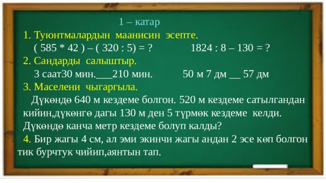  1 – катар  1. Туюнтмалардын маанисин эсепте.   ( 585 * 42 ) – ( 320 : 5) = ? 1824 : 8 – 130 = ?  2. Сандарды салыштыр.  3 саат30 мин.___210 мин. 50 м 7 дм __ 57 дм  3. Маселени чыгаргыла.  Дүкөндө 640 м кездеме болгон. 520 м кездеме сатылгандан  кийин,дүкөнгө дагы 130 м ден 5 түрмөк кездеме келди.  Дүкөндө канча метр кездеме болуп калды?  4. Бир жагы 4 см, ал эми экинчи жагы андан 2 эсе көп болгон тик бурчтук чийип,аянтын тап. 