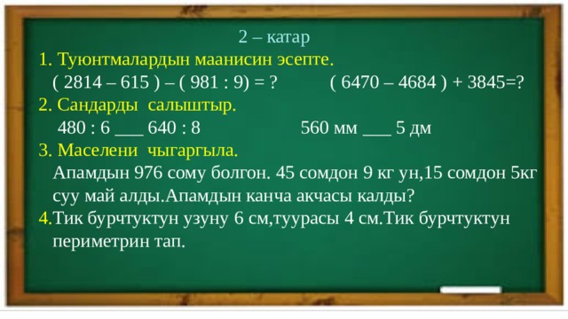  2 – катар  1. Туюнтмалардын маанисин эсепте.  ( 2814 – 615 ) – ( 981 : 9) = ? ( 6470 – 4684 ) + 3845=?  2. Сандарды салыштыр.  480 : 6 ___ 640 : 8 560 мм ___ 5 дм  3. Маселени чыгаргыла.  Апамдын 976 сому болгон. 45 сомдон 9 кг ун,15 сомдон 5кг  суу май алды.Апамдын канча акчасы калды?  4. Тик бурчтуктун узуну 6 см,туурасы 4 см.Тик бурчтуктун  периметрин тап. 
