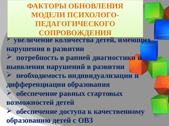 ФАКТОРЫ ОБНОВЛЕНИЯ МОДЕЛИ ПСИХОЛОГО-ПЕДАГОГИЧЕСКОГО СОПРОВОЖДЕНИЯ  увеличение количества детей, имеющих нарушения в развитии  потребность в ранней диагностики и выявления нарушений в развитии  необходимость индивидуализации и дифференциации образования  обеспечение равных стартовых возможностей детей  обеспечение доступа к качественному образованию детей с ОВЗ 