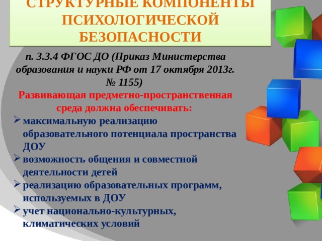 Структурные компоненты Психологической Безопасности п. 3.3.4 ФГОС ДО (Приказ Министерства образования и науки РФ от 17 октября 2013г. № 1155) Развивающая предметно-пространственная среда должна обеспечивать: максимальную реализацию образовательного потенциала пространства ДОУ возможность общения и совместной деятельности детей  реализацию образовательных программ, используемых в ДОУ учет национально-культурных, климатических условий 