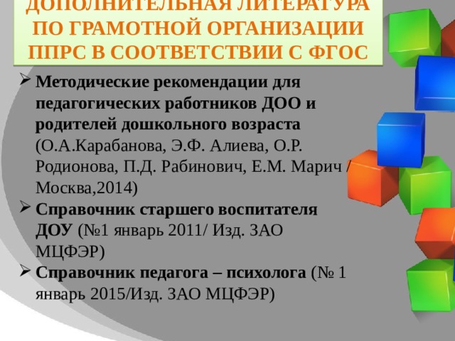 Дополнительная Литература по грамотной организации ППРС в соответствии с ФГОС Методические рекомендации для педагогических работников ДОО и родителей дошкольного возраста (О.А.Карабанова, Э.Ф. Алиева, О.Р. Родионова, П.Д. Рабинович, Е.М. Марич / Москва,2014) Справочник старшего воспитателя ДОУ (№1 январь 2011/ Изд. ЗАО МЦФЭР) Справочник педагога – психолога (№ 1 январь 2015/Изд. ЗАО МЦФЭР) 