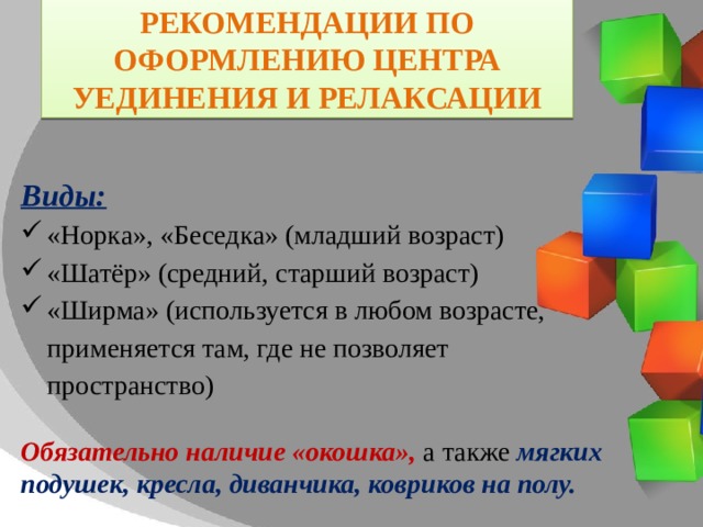 Рекомендации по оформлению Центра уединения и релаксации  Виды: «Норка», «Беседка» (младший возраст) «Шатёр» (средний, старший возраст) «Ширма» (используется в любом возрасте, применяется там, где не позволяет пространство) Обязательно наличие «окошка», а также мягких подушек, кресла, диванчика, ковриков на полу. 