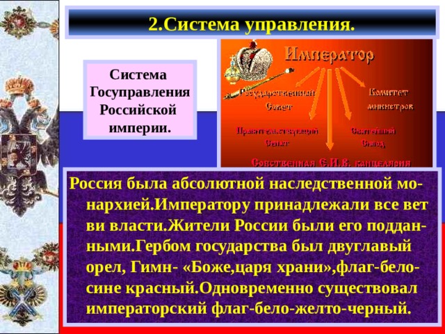 2.Система управления. Система Госуправления Российской империи. Россия была абсолютной наследственной мо-нархией.Императору принадлежали все вет ви власти.Жители России были его поддан-ными.Гербом государства был двуглавый орел, Гимн- «Боже,царя храни»,флаг-бело-сине красный.Одновременно существовал императорский флаг-бело-желто-черный. 